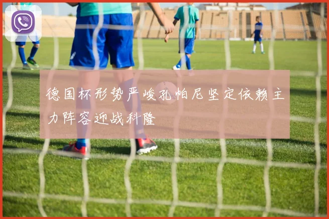 德国杯形势严峻孔帕尼坚定依赖主力阵容迎战科隆