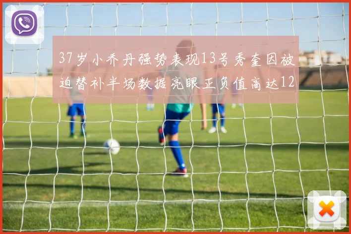 37岁小乔丹强势表现13号秀奎因被迫替补半场数据亮眼正负值高达12