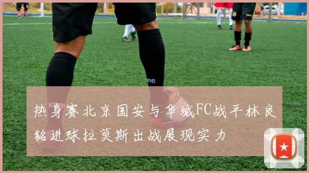 热身赛北京国安与华城FC战平林良铭进球拉莫斯出战展现实力