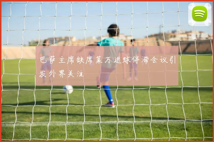 巴萨主席缺席莱万进球停滞会议引发外界关注