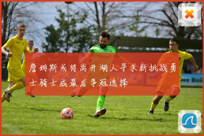 詹姆斯或将离开湖人寻求新挑战勇士骑士成最后争冠选择