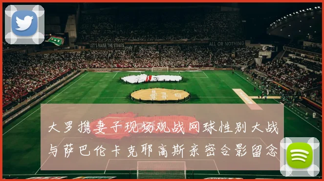 大罗携妻子现场观战网球性别大战与萨巴伦卡克耶高斯亲密合影留念