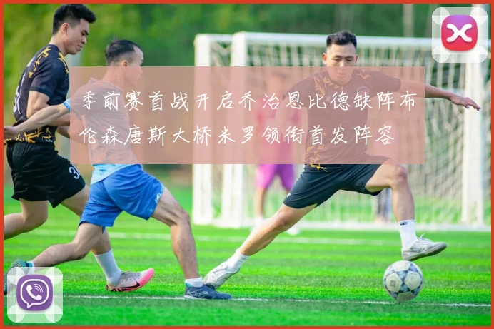 季前赛首战开启乔治恩比德缺阵布伦森唐斯大桥米罗领衔首发阵容