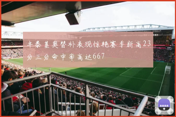 丰泰基奥替补表现惊艳赛季新高23分三分命中率高达667