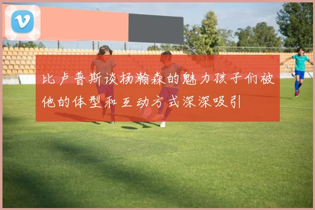 比卢普斯谈杨瀚森的魅力孩子们被他的体型和互动方式深深吸引