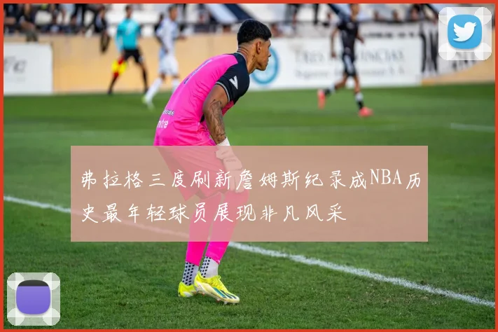 弗拉格三度刷新詹姆斯纪录成NBA历史最年轻球员展现非凡风采
