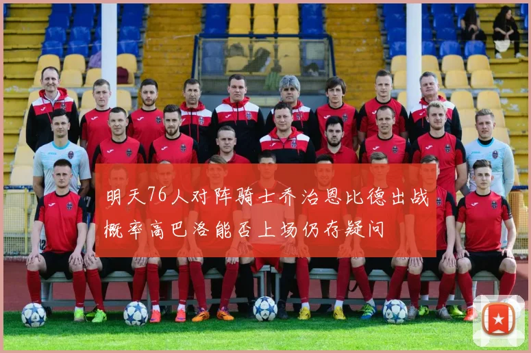 明天76人对阵骑士乔治恩比德出战概率高巴洛能否上场仍存疑问