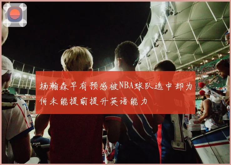 杨瀚森早有预感被NBA球队选中却为何未能提前提升英语能力