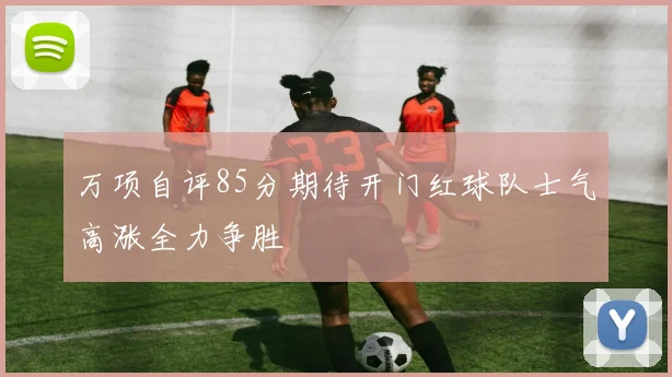 万项自评85分期待开门红球队士气高涨全力争胜