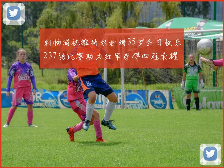 利物浦祝维纳尔杜姆35岁生日快乐237场比赛助力红军夺得四冠荣耀