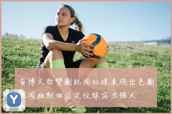 黄博文称赞蒯纪闻社媒表现出色蒯纪闻幽默回应定位球实力强大