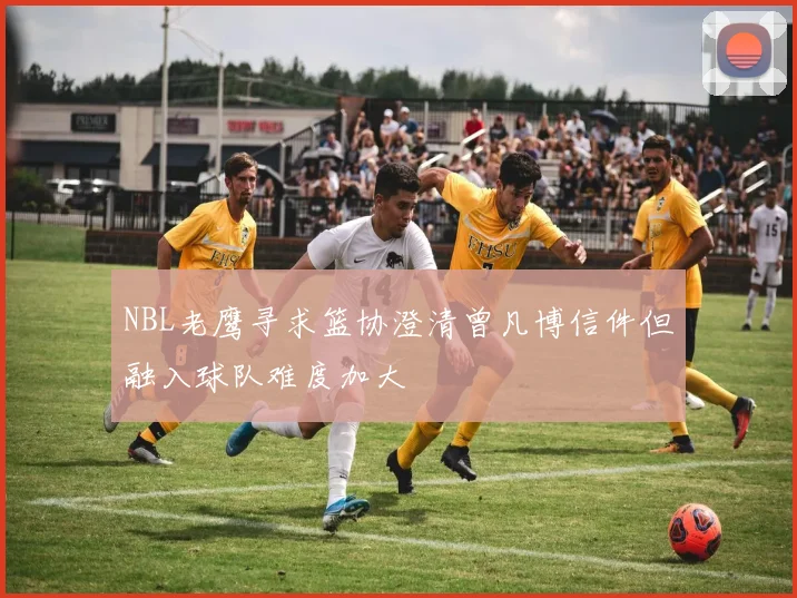 NBL老鹰寻求篮协澄清曾凡博信件但融入球队难度加大