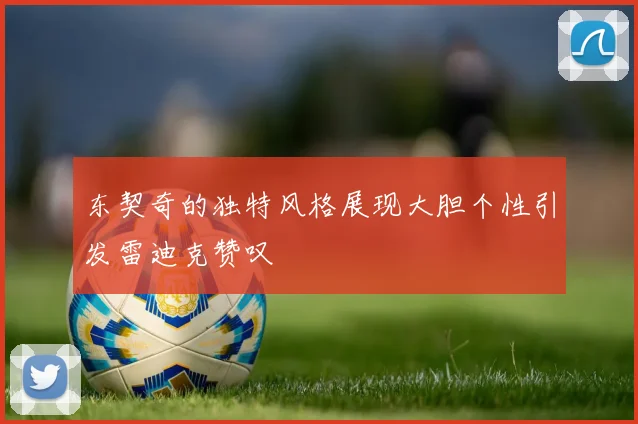 东契奇的独特风格展现大胆个性引发雷迪克赞叹